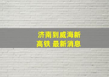 济南到威海新高铁 最新消息